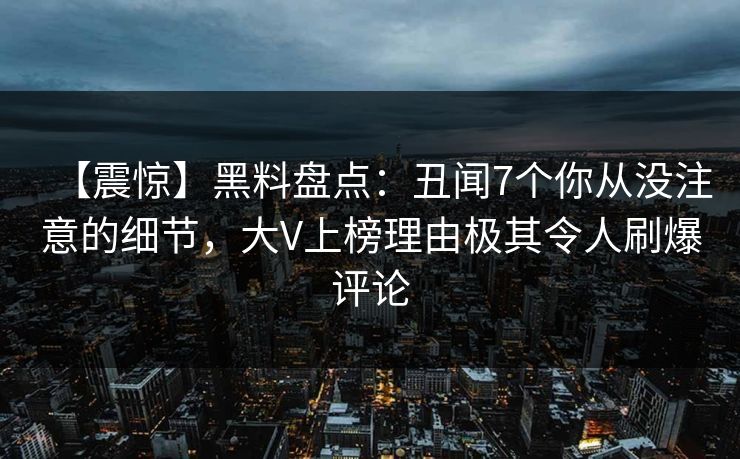 【震惊】黑料盘点：丑闻7个你从没注意的细节，大V上榜理由极其令人刷爆评论