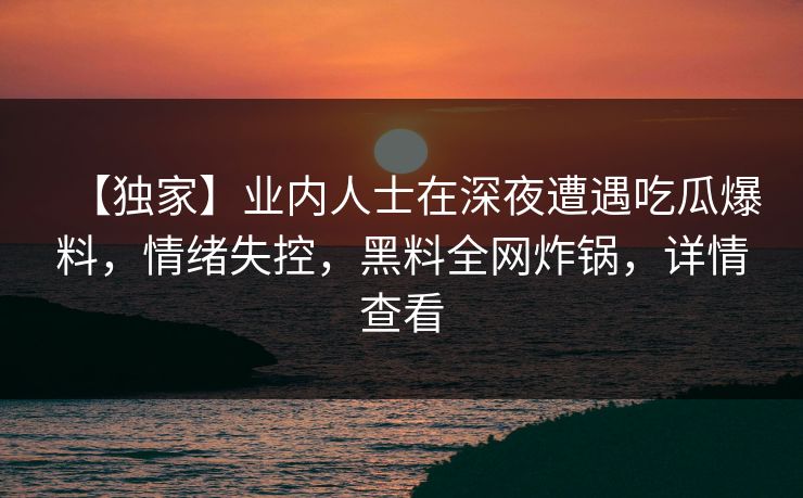 【独家】业内人士在深夜遭遇吃瓜爆料,情绪失控,黑料全网炸锅,详情查看 【独家】业内人士在深夜遭遇吃瓜爆料,情绪失控,黑料全网炸锅,详情查看