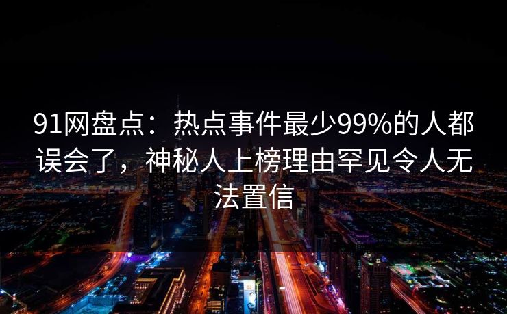 91网盘点：热点事件最少99%的人都误会了，神秘人上榜理由罕见令人无法置信