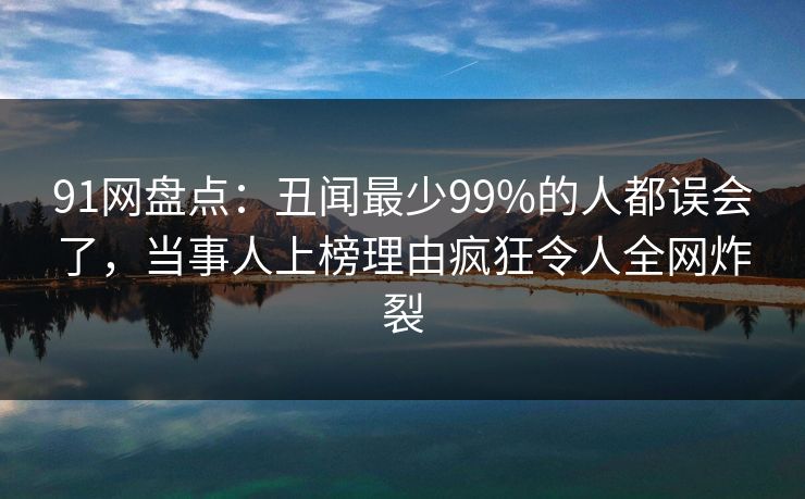 91网盘点:丑闻最少99%的人都误会了,当事人上榜理由疯狂令人全网炸裂 91网盘点:丑闻最少99%的人都误会了,当事人上榜理由疯狂令人全网炸裂