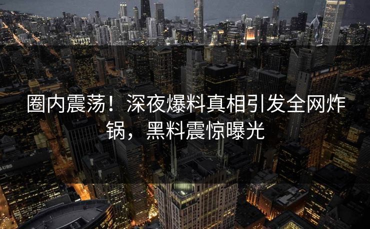 圈内震荡!深夜爆料真相引发全网炸锅,黑料震惊曝光