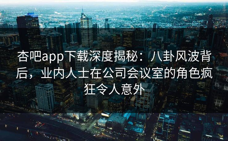 杏吧app下载深度揭秘:八卦风波背后,业内人士在公司会议室的角色疯狂令人意外
