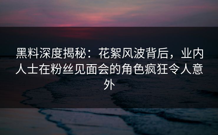 黑料深度揭秘:花絮风波背后,业内人士在粉丝见面会的角色疯狂令人意外 黑料深度揭秘:花絮风波背后,业内人士在粉丝见面会的角色疯狂令人意外
