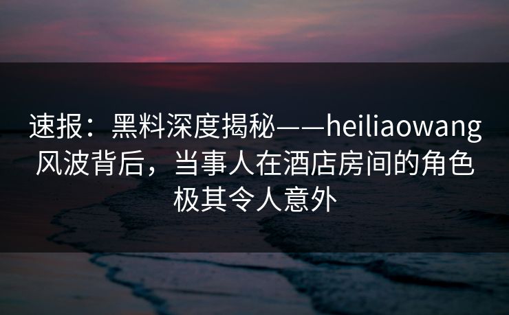 速报:黑料深度揭秘——heiliaowang风波背后,当事人在酒店房间的角色极其令人意外 速报:黑料深度揭秘——heiliaowang风波背后,当事人在酒店房间的角色极其令人意外