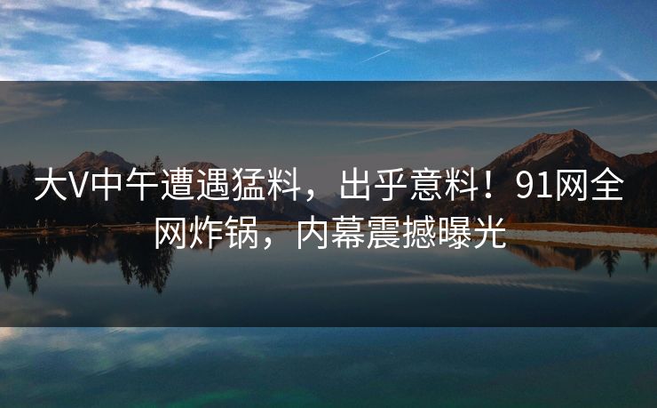 大V中午遭遇猛料,出乎意料!91网全网炸锅,内幕震撼曝光 大V中午遭遇猛料,出乎意料!91网全网炸锅,内幕震撼曝光