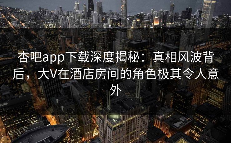 杏吧app下载深度揭秘:真相风波背后,大V在酒店房间的角色极其令人意外