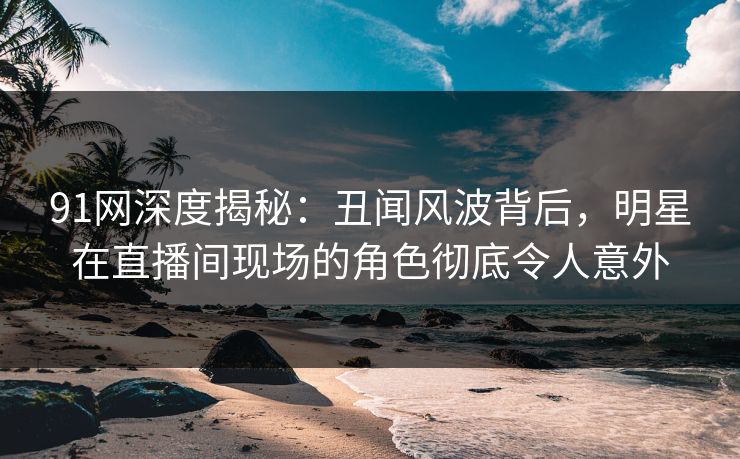 91网深度揭秘:丑闻风波背后,明星在直播间现场的角色彻底令人意外