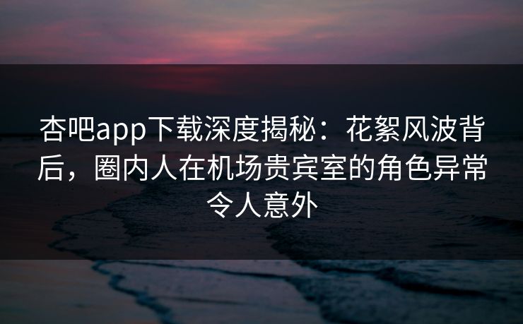 杏吧app下载深度揭秘:花絮风波背后,圈内人在机场贵宾室的角色异常令人意外