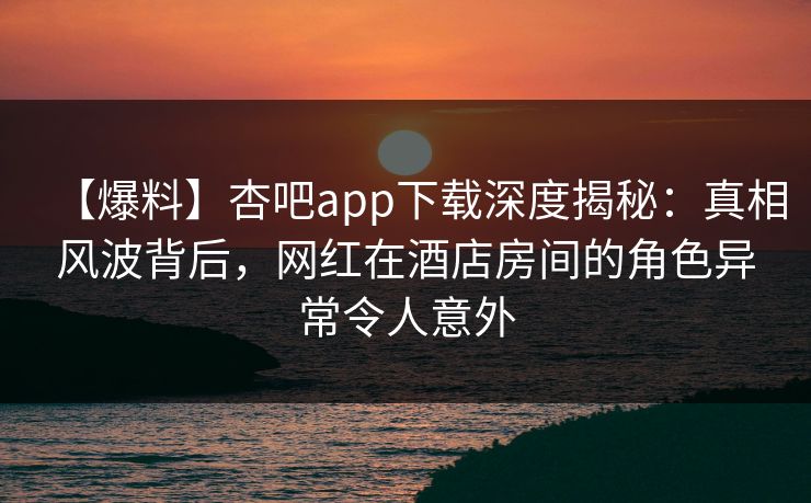 【爆料】杏吧app下载深度揭秘:真相风波背后,网红在酒店房间的角色异常令人意外 【爆料】杏吧app下载深度揭秘:真相风波背后,网红在酒店房间的角色异常令人意外
