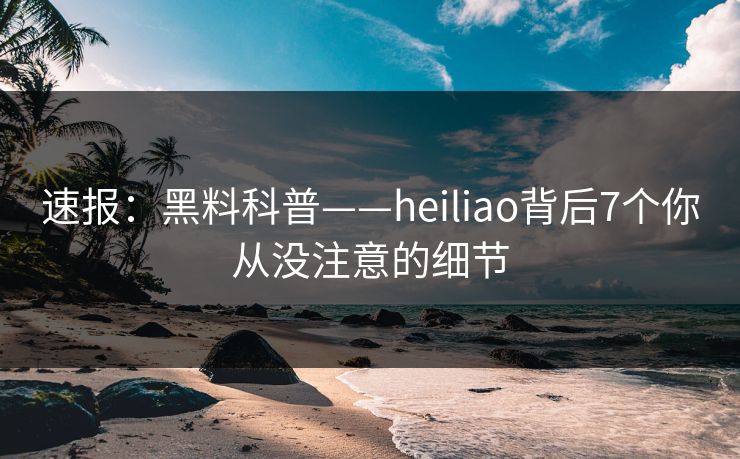 速报：黑料科普——heiliao背后7个你从没注意的细节