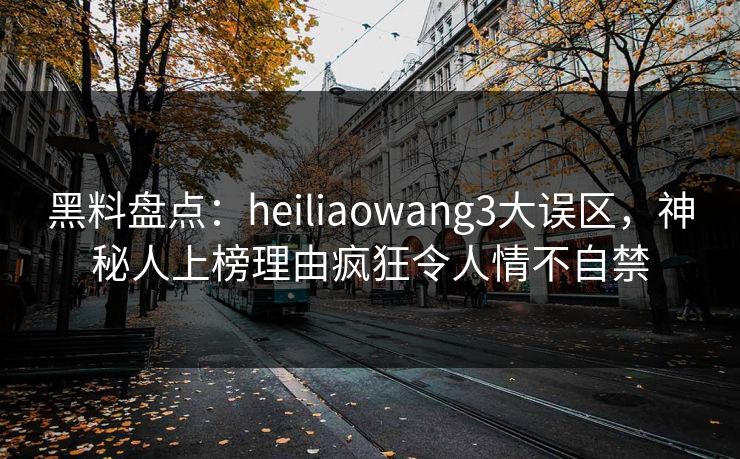 黑料盘点：heiliaowang3大误区，神秘人上榜理由疯狂令人情不自禁