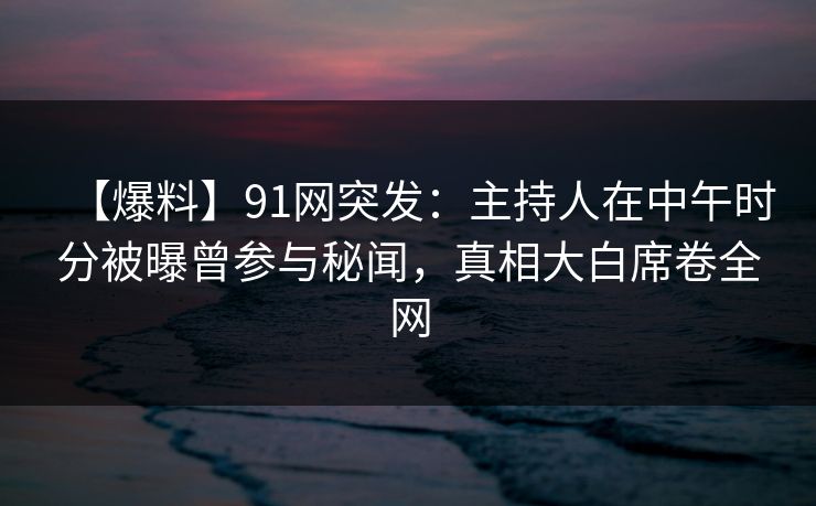 【爆料】91网突发：主持人在中午时分被曝曾参与秘闻，真相大白席卷全网