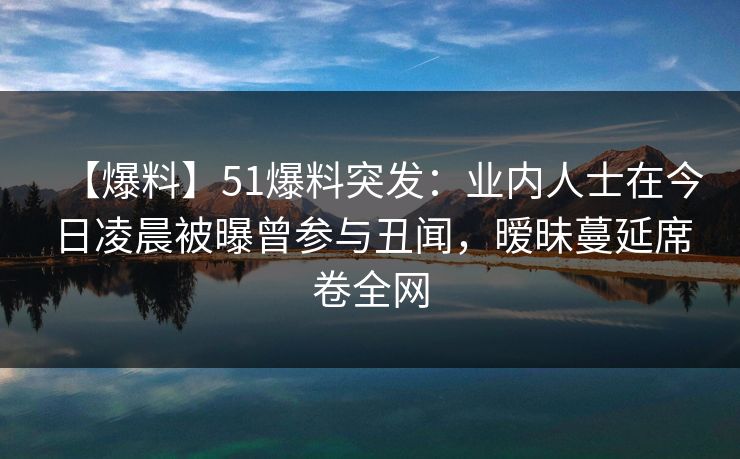 【爆料】51爆料突发：业内人士在今日凌晨被曝曾参与丑闻，暧昧蔓延席卷全网