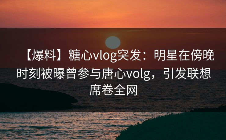 【爆料】糖心vlog突发:明星在傍晚时刻被曝曾参与唐心volg,引发联想席卷全网