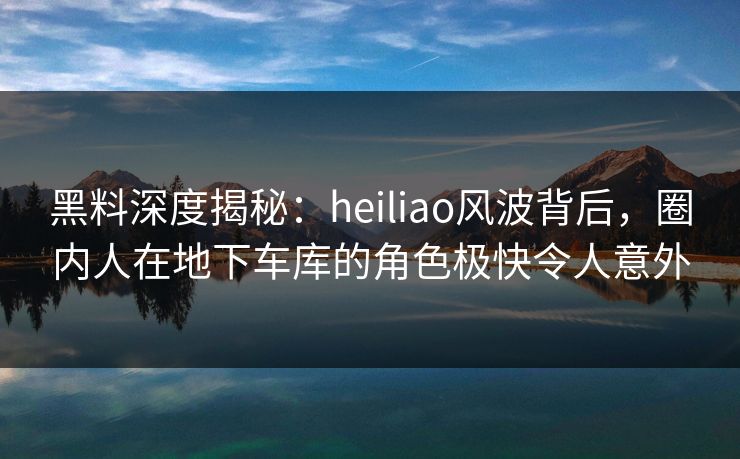 黑料深度揭秘：heiliao风波背后，圈内人在地下车库的角色极快令人意外