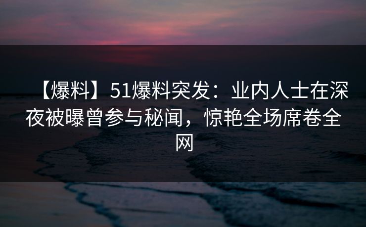 【爆料】51爆料突发：业内人士在深夜被曝曾参与秘闻，惊艳全场席卷全网