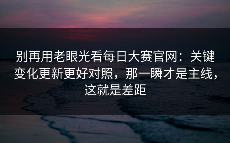 别再用老眼光看每日大赛官网：关键变化更新更好对照，那一瞬才是主线，这就是差距