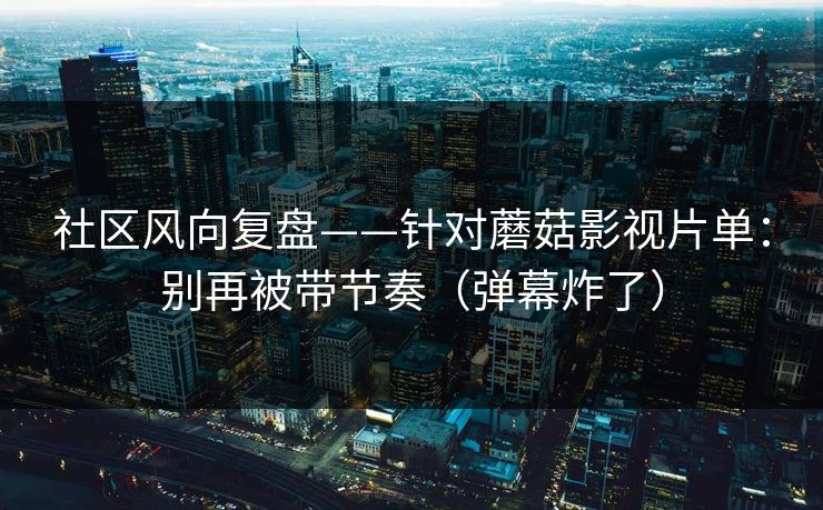 社区风向复盘——针对蘑菇影视片单：别再被带节奏（弹幕炸了）