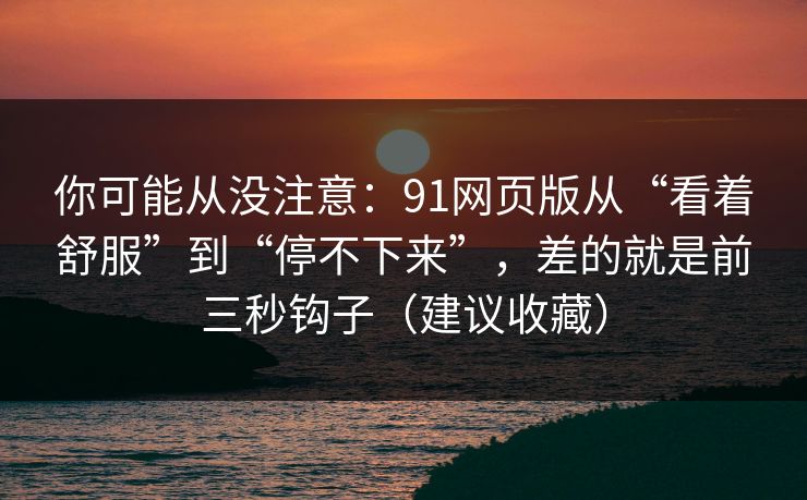 你可能从没注意：91网页版从“看着舒服”到“停不下来”，差的就是前三秒钩子（建议收藏）