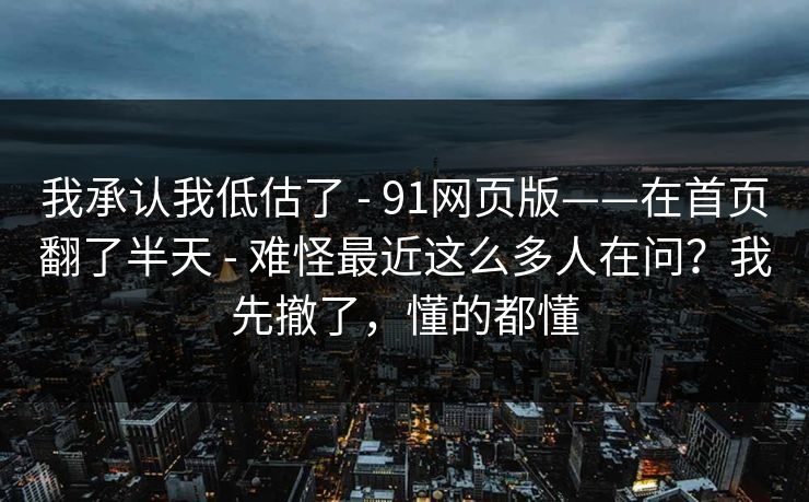 我承认我低估了 - 91网页版——在首页翻了半天 - 难怪最近这么多人在问？我先撤了，懂的都懂