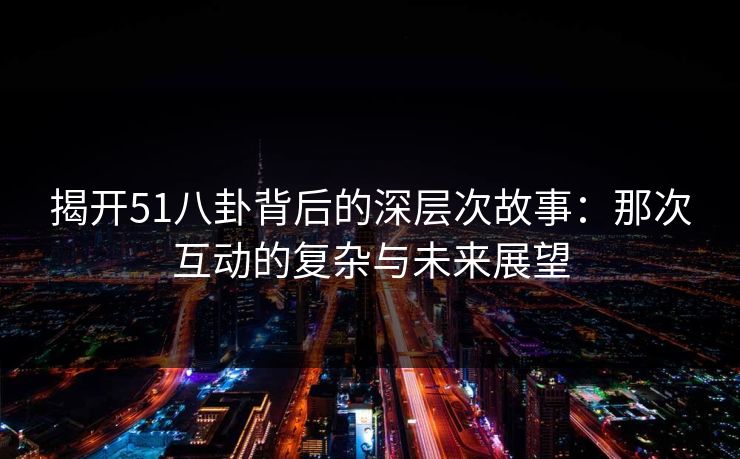 揭开51八卦背后的深层次故事：那次互动的复杂与未来展望