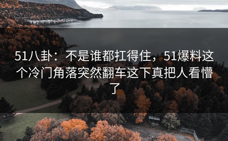51八卦：不是谁都扛得住，51爆料这个冷门角落突然翻车这下真把人看懵了