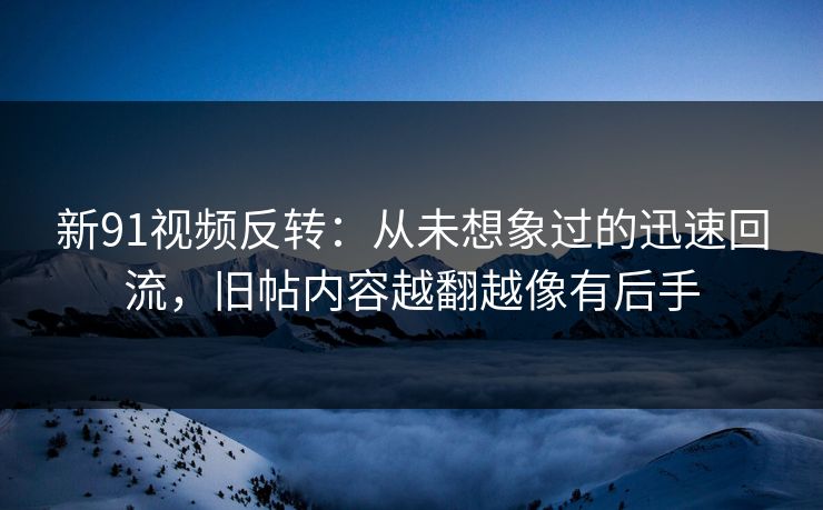 新91视频反转：从未想象过的迅速回流，旧帖内容越翻越像有后手