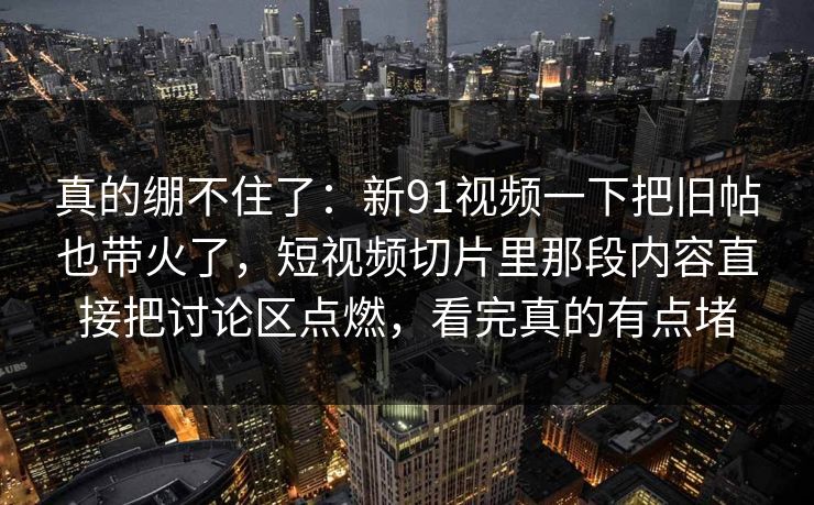 真的绷不住了：新91视频一下把旧帖也带火了，短视频切片里那段内容直接把讨论区点燃，看完真的有点堵