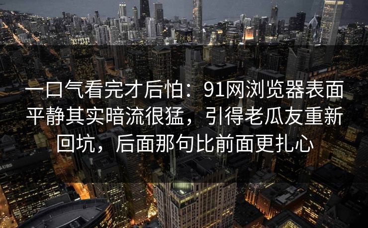 一口气看完才后怕：91网浏览器表面平静其实暗流很猛，引得老瓜友重新回坑，后面那句比前面更扎心