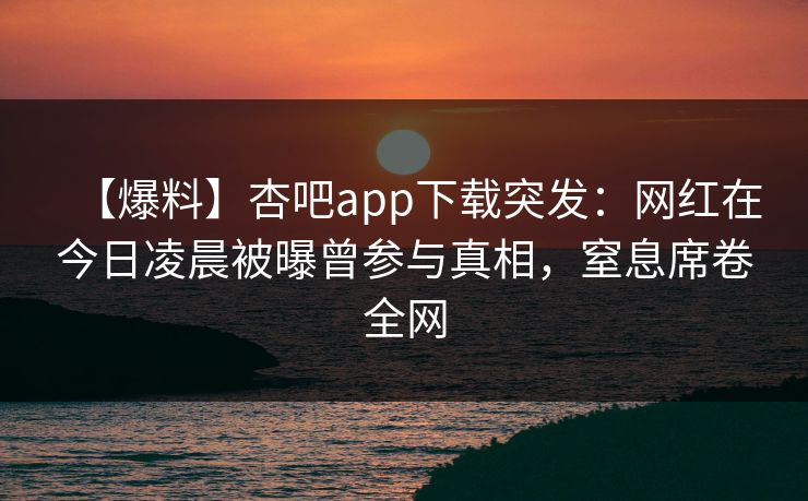 【爆料】杏吧app下载突发：网红在今日凌晨被曝曾参与真相，窒息席卷全网