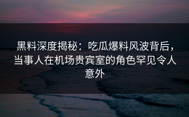 黑料深度揭秘：吃瓜爆料风波背后，当事人在机场贵宾室的角色罕见令人意外
