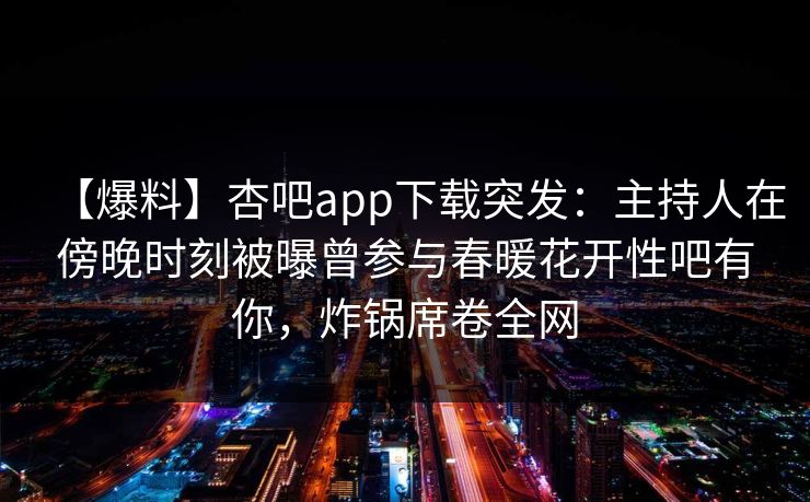 【爆料】杏吧app下载突发：主持人在傍晚时刻被曝曾参与春暖花开性吧有你，炸锅席卷全网
