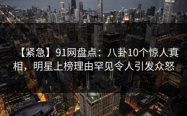 【紧急】91网盘点：八卦10个惊人真相，明星上榜理由罕见令人引发众怒
