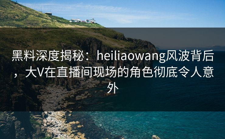 黑料深度揭秘：heiliaowang风波背后，大V在直播间现场的角色彻底令人意外