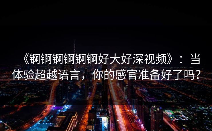 《锕锕锕锕锕锕好大好深视频》：当体验超越语言，你的感官准备好了吗？