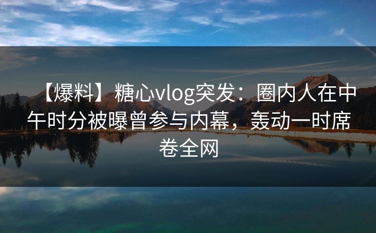 【爆料】糖心vlog突发：圈内人在中午时分被曝曾参与内幕，轰动一时席卷全网