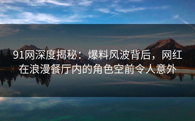 91网深度揭秘：爆料风波背后，网红在浪漫餐厅内的角色空前令人意外